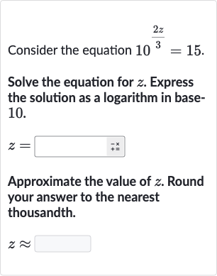 Consider the equation 
10^((2z)/(3))=15.
Solve the equation for 
z. Express the solution as a logarithm in base10.

z=
Approximate the value of 
z. Round your answer to the nearest thousandth.

z~~