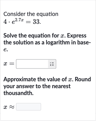 Consider the equation

4*e^(2.7 x)=33". "
Solve the equation for 
x. Express the solution as a logarithm in base
e.

x=
Approximate the value of 
x. Round your answer to the nearest thousandth.

x~~
