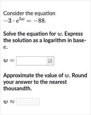 Consider the equation

-3*e^(5w)=-88". "
Solve the equation for 
w. Express the solution as a logarithm in base
e.

w=
Approximate the value of 
w. Round your answer to the nearest thousandth.

w~~