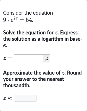Consider the equation 9*e^(2z)=54.
Solve the equation for z. Express the solution as a logarithm in base-e.
z = ◻
Approximate the value of z. Round your answer to the nearest thousandth.
z~~◻