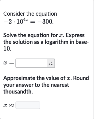 Consider the equation

-2*10^(4x)=-300". "
Solve the equation for 
x. Express the solution as a logarithm in base10.

x=
Approximate the value of 
x. Round your answer to the nearest thousandth.

x~~