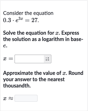 Consider the equation

0.3*e^(3x)=27". "
Solve the equation for 
x. Express the solution as a logarithm in base
e.

x=
Approximate the value of 
x. Round your answer to the nearest thousandth.

x~~