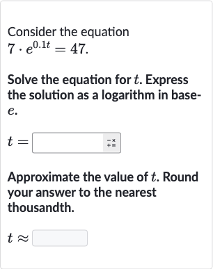 Consider the equation

7*e^(0.1 t)=47". "
Solve the equation for 
t. Express the solution as a logarithm in base
e.

t=◻
Approximate the value of 
t. Round your answer to the nearest thousandth.

t~~
