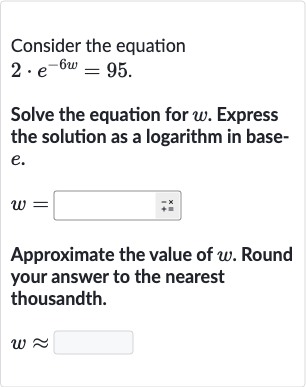 Consider the equation

2*e^(-6w)=95". "
Solve the equation for 
w. Express the solution as a logarithm in base
e.

w=
Approximate the value of 
w. Round your answer to the nearest thousandth.

w~~