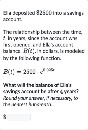 Ella deposited 
$2500 into a savings account.
The relationship between the time, 
t, in years, since the account was first opened, and Ella's account balance, 
B(t), in dollars, is modeled by the following function.

B(t)=2500*e^(0.025 t)
What will the balance of Ella's savings account be after 4 years? Round your answer, if necessary, to the nearest hundredth.

$