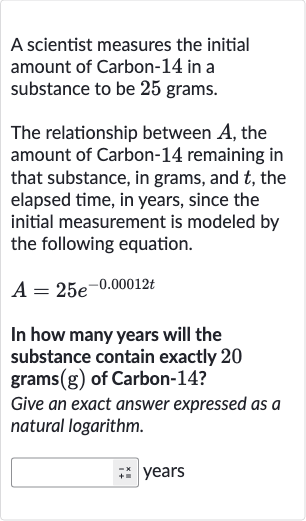 A scientist measures the initial amount of Carbon-14 in a substance to be 25 grams.
The relationship between 
A, the amount of Carbon-14 remaining in that substance, in grams, and 
t, the elapsed time, in years, since the initial measurement is modeled by the following equation.

A=25e^(-0.00012 t)
In how many years will the substance contain exactly 20 grams 
(g) of Carbon-14?
Give an exact answer expressed as a natural logarithm.
years