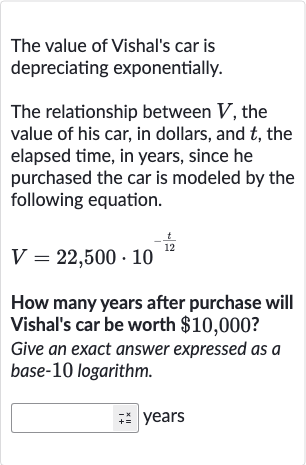 The value of Vishal's car is depreciating exponentially.
The relationship between 
V, the value of his car, in dollars, and 
t, the elapsed time, in years, since he purchased the car is modeled by the following equation.

V=22,500*10^(-(t)/( 12))
How many years after purchase will Vishal's car be worth 
$10,000 ?
Give an exact answer expressed as a base-10 logarithm.
years