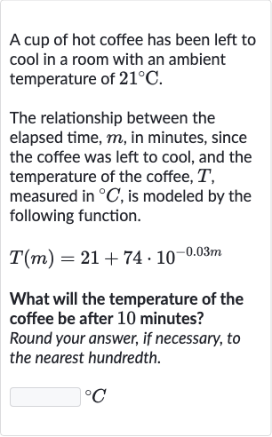 A cup of hot coffee has been left to cool in a room with an ambient temperature of 
21^(@)C.
The relationship between the elapsed time, 
m, in minutes, since the coffee was left to cool, and the temperature of the coffee, 
T, measured in 
^(@)C, is modeled by the following function.

T(m)=21+74*10^(-0.03 m)
What will the temperature of the coffee be after 10 minutes?
Round your answer, if necessary, to the nearest hundredth.

^(@)C
