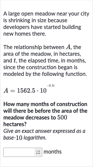 A large open meadow near your city is shrinking in size because developers have started building new homes there.
The relationship between 
A, the area of the meadow, in hectares, and 
t, the elapsed time, in months, since the construction began is modeled by the following function.

A=1562.5*10^(-0.1 t)
How many months of construction will there be before the area of the meadow decreases to 500 hectares?
Give an exact answer expressed as a base-10 logarithm.
months