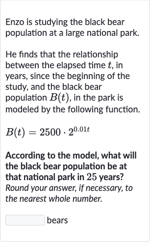 Enzo is studying the black bear population at a large national park.
He finds that the relationship between the elapsed time 
t, in years, since the beginning of the study, and the black bear population 
B(t), in the park is modeled by the following function.

B(t)=2500*2^(0.01 t)
According to the model, what will the black bear population be at that national park in 25 years? Round your answer, if necessary, to the nearest whole number.
bears