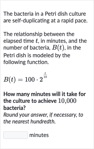 The bacteria in a Petri dish culture are self-duplicating at a rapid pace.
The relationship between the elapsed time 
t, in minutes, and the number of bacteria, 
B(t), in the Petri dish is modeled by the following function.

B(t)=100*2^((t)/( 10))
How many minutes will it take for the culture to achieve 10,000 bacteria?
Round your answer, if necessary, to the nearest hundredth.
minutes
