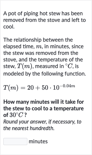 A pot of piping hot stew has been removed from the stove and left to cool.
The relationship between the elapsed time, 
m, in minutes, since the stew was removed from the stove, and the temperature of the stew, 
T(m), measured in 
^(@)C, is modeled by the following function.

T(m)=20+50*10^(-0.04 m)
How many minutes will it take for the stew to cool to a temperature of 
30^(@)C ?
Round your answer, if necessary, to the nearest hundredth.
minutes