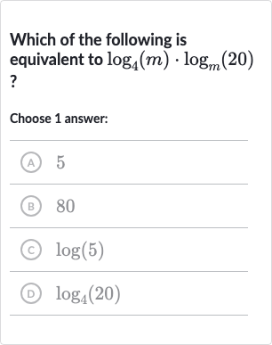 Which of the following is equivalent to 
log_(4)(m)*log_(m)(20) ?
Choose 1 answer:
(A) 5
(B) 80
(c) 
log(5)
(D) 
log_(4)(20)