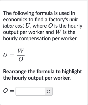 The following formula is used in economics to find a factory's unit labor cost 
U, where 
O is the hourly output per worker and 
W is the hourly compensation per worker.

U=(W)/(O)
Rearrange the formula to highlight the hourly output per worker.

O=◻