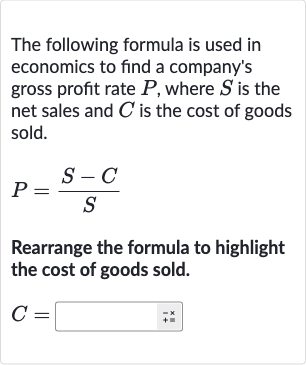 The following formula is used in economics to find a company's gross profit rate 
P, where 
S is the net sales and 
C is the cost of goods sold.

P=(S-C)/(S)
Rearrange the formula to highlight the cost of goods sold.

C=◻