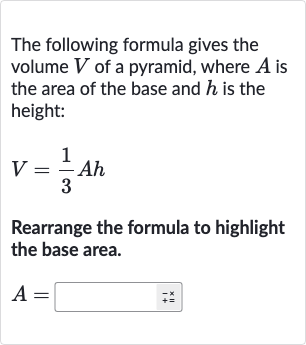 The following formula gives the volume 
V of a pyramid, where 
A is the area of the base and 
h is the height:

V=(1)/(3)Ah
Rearrange the formula to highlight the base area.

A=◻