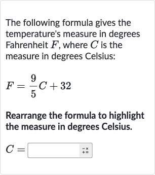 The following formula gives the temperature's measure in degrees Fahrenheit 
F, where 
C is the measure in degrees Celsius:

F=(9)/(5)C+32
Rearrange the formula to highlight the measure in degrees Celsius.

C=