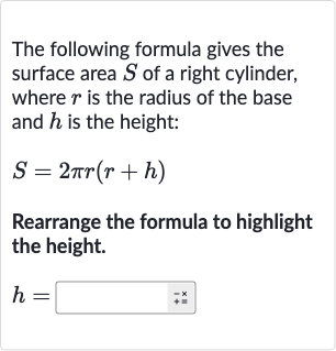 The following formula gives the surface area 
S of a right cylinder, where 
r is the radius of the base and 
h is the height:

S=2pi r(r+h)
Rearrange the formula to highlight the height.

h=◻
