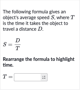 The following formula gives an object's average speed 
S, where 
T is the time it takes the object to travel a distance 
D.

S=(D)/(T)
Rearrange the formula to highlight time.

T=