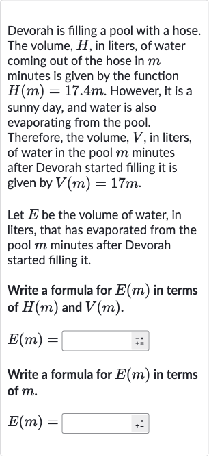 Devorah is filling a pool with a hose. The volume, 
H, in liters, of water coming out of the hose in 
m minutes is given by the function 
H(m)=17.4 m. However, it is a sunny day, and water is also evaporating from the pool. Therefore, the volume, 
V, in liters, of water in the pool 
m minutes after Devorah started filling it is given by 
V(m)=17 m.
Let 
E be the volume of water, in liters, that has evaporated from the pool 
m minutes after Devorah started filling it.
Write a formula for 
E(m) in terms of 
H(m) and 
V(m).

E(m)=
Write a formula for 
E(m) in terms of 
m.

E(m)=