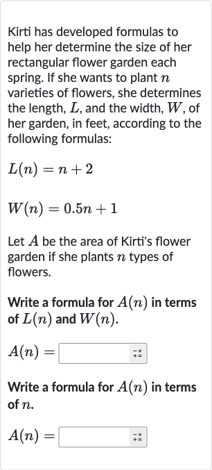 Kirti has developed formulas to help her determine the size of her rectangular flower garden each spring. If she wants to plant 
n varieties of flowers, she determines the length, 
L, and the width, 
W, of her garden, in feet, according to the following formulas:

L(n)=n+2

W(n)=0.5 n+1
Let 
A be the area of Kirti's flower garden if she plants 
n types of flowers.
Write a formula for 
A(n) in terms of 
L(n) and 
W(n).

A(n)=
Write a formula for 
A(n) in terms of 
n.

A(n)=