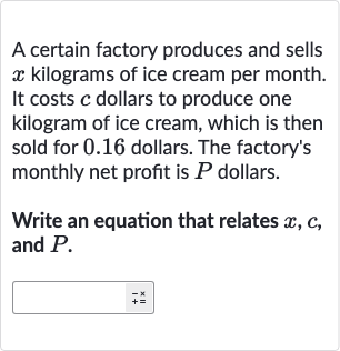A certain factory produces and sells 
x kilograms of ice cream per month. It costs 
c dollars to produce one kilogram of ice cream, which is then sold for 0.16 dollars. The factory's monthly net profit is 
P dollars.
Write an equation that relates 
x,c, and 
P.