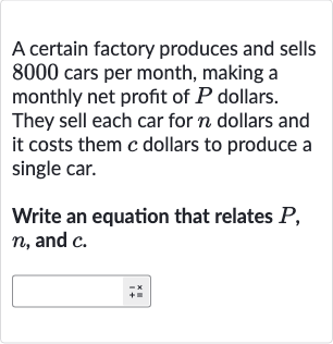 A certain factory produces and sells 8000 cars per month, making a monthly net profit of 
P dollars. They sell each car for 
n dollars and it costs them 
c dollars to produce a single car.
Write an equation that relates 
P, 
n, and 
c.