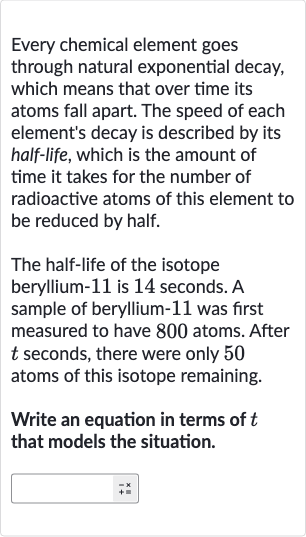 Every chemical element goes through natural exponential decay, which means that over time its atoms fall apart. The speed of each element's decay is described by its half-life, which is the amount of time it takes for the number of radioactive atoms of this element to be reduced by half.
The half-life of the isotope beryllium-11 is 14 seconds. A sample of beryllium- 11 was first measured to have 800 atoms. After 
t seconds, there were only 50 atoms of this isotope remaining.
Write an equation in terms of 
t that models the situation.