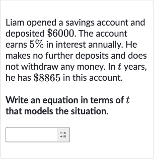 Liam opened a savings account and deposited 
$6000. The account earns 
5% in interest annually. He makes no further deposits and does not withdraw any money. In 
t years, he has 
$8865 in this account.
Write an equation in terms of 
t that models the situation.