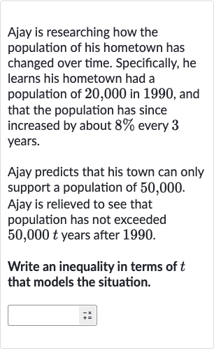 Ajay is researching how the population of his hometown has changed over time. Specifically, he learns his hometown had a population of 20,000 in 1990 , and that the population has since increased by about 
8% every 3 years.
Ajay predicts that his town can only support a population of 50,000 .
Ajay is relieved to see that population has not exceeded 
50,000 t years after 1990.
Write an inequality in terms of 
t that models the situation.