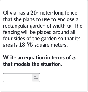 Olivia has a 20 -meter-long fence that she plans to use to enclose a rectangular garden of width 
w. The fencing will be placed around all four sides of the garden so that its area is 18.75 square meters.
Write an equation in terms of 
w that models the situation.