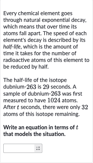 Every chemical element goes through natural exponential decay, which means that over time its atoms fall apart. The speed of each element's decay is described by its half-life, which is the amount of time it takes for the number of radioactive atoms of this element to be reduced by half.
The half-life of the isotope dubnium- 263 is 29 seconds. A sample of dubnium- 263 was first measured to have 1024 atoms. After 
t seconds, there were only 32 atoms of this isotope remaining.
Write an equation in terms of 
t that models the situation.