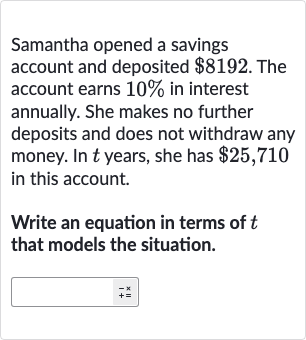 Samantha opened a savings account and deposited 
$8192. The account earns 
10% in interest annually. She makes no further deposits and does not withdraw any money. In 
t years, she has 
$25,710 in this account.
Write an equation in terms of 
t that models the situation.