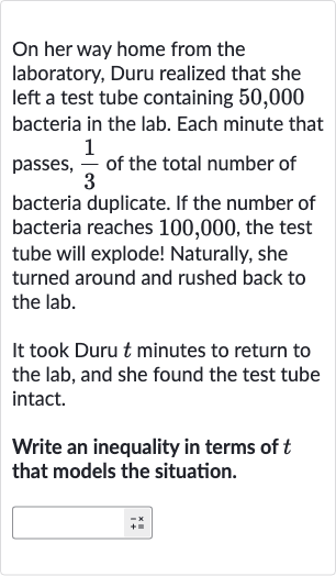 On her way home from the laboratory, Duru realized that she left a test tube containing 50,000 bacteria in the lab. Each minute that passes, 
(1)/(3) of the total number of bacteria duplicate. If the number of bacteria reaches 100,000 , the test tube will explode! Naturally, she turned around and rushed back to the lab.
It took Duru 
t minutes to return to the lab, and she found the test tube intact.
Write an inequality in terms of 
t that models the situation.