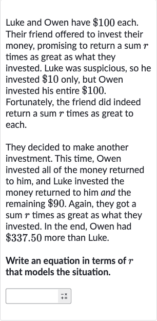 Luke and Owen have 
$100 each. Their friend offered to invest their money, promising to return a sum 
r times as great as what they invested. Luke was suspicious, so he invested 
$10 only, but Owen invested his entire 
$100. Fortunately, the friend did indeed return a sum 
r times as great to each.
They decided to make another investment. This time, Owen invested all of the money returned to him, and Luke invested the money returned to him and the remaining 
$90. Again, they got a sum 
r times as great as what they invested. In the end, Owen had 
$337.50 more than Luke.
Write an equation in terms of 
r that models the situation.