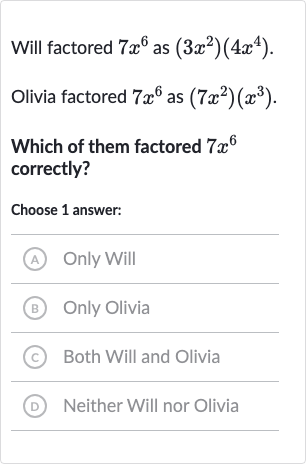 Will factored 
7x^(6) as 
(3x^(2))(4x^(4)).
Olivia factored 
7x^(6) as 
(7x^(2))(x^(3)).
Which of them factored 
7x^(6) correctly?
Choose 1 answer:
(A) Only Will
(B) Only Olivia
(C) Both Will and Olivia
(D) Neither Will nor Olivia