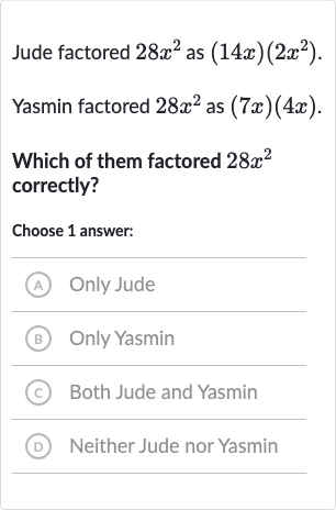 Jude factored 
28x^(2) as 
(14 x)(2x^(2)).
Yasmin factored 
28x^(2) as 
(7x)(4x).
Which of them factored 
28x^(2) correctly?
Choose 1 answer:
(A) Only Jude
(B) Only Yasmin
(c) Both Jude and Yasmin
(D) Neither Jude nor Yasmin