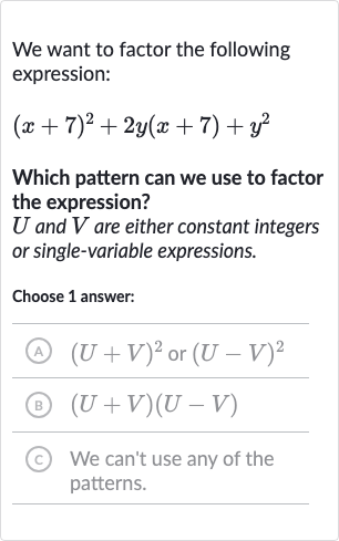We want to factor the following expression:

(x+7)^(2)+2y(x+7)+y^(2)
Which pattern can we use to factor the expression?

U and 
V are either constant integers or single-variable expressions.
Choose 1 answer:
(A) 
(U+V)^(2) or 
(U-V)^(2)
(B) 
(U+V)(U-V)
(c) We can't use any of the patterns.