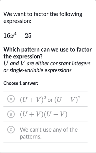 We want to factor the following expression:

16x^(4)-25
Which pattern can we use to factor the expression?

U and 
V are either constant integers or single-variable expressions.
Choose 1 answer:
(A) 
(U+V)^(2) or 
(U-V)^(2)
(B) 
(U+V)(U-V)
(c) We can't use any of the patterns.