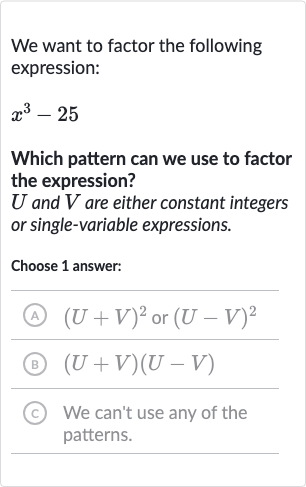 We want to factor the following expression:

x^(3)-25
Which pattern can we use to factor the expression?

U and 
V are either constant integers or single-variable expressions.
Choose 1 answer:
(A) 
(U+V)^(2) or 
(U-V)^(2)
(B) 
(U+V)(U-V)
(c) We can't use any of the patterns.