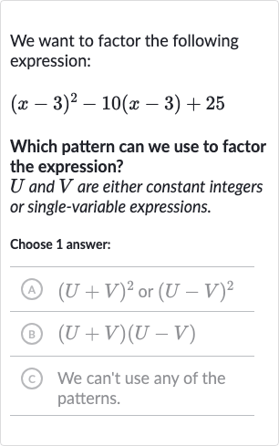 We want to factor the following expression:

(x-3)^(2)-10(x-3)+25
Which pattern can we use to factor the expression?

U and 
V are either constant integers or single-variable expressions.
Choose 1 answer:
(A) 
(U+V)^(2) or 
(U-V)^(2)
(B) 
(U+V)(U-V)
(c) We can't use any of the patterns.