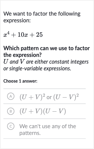 We want to factor the following expression:

x^(4)+10 x+25
Which pattern can we use to factor the expression?

U and 
V are either constant integers or single-variable expressions.
Choose 1 answer:
(A) 
(U+V)^(2) or 
(U-V)^(2)
(B) 
(U+V)(U-V)
(c) We can't use any of the patterns.