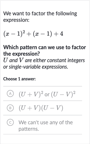 We want to factor the following expression:

(x-1)^(2)+(x-1)+4
Which pattern can we use to factor the expression?

U and 
V are either constant integers or single-variable expressions.
Choose 1 answer:
(A) 
(U+V)^(2) or 
(U-V)^(2)
(B) 
(U+V)(U-V)
(C) We can't use any of the patterns.