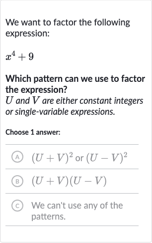 We want to factor the following expression:

x^(4)+9
Which pattern can we use to factor the expression?

U and 
V are either constant integers or single-variable expressions.
Choose 1 answer:
(A) 
(U+V)^(2) or 
(U-V)^(2)
(B) 
(U+V)(U-V)
(c) We can't use any of the patterns.