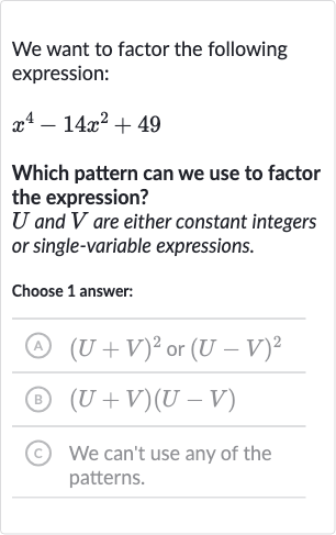 We want to factor the following expression:

x^(4)-14x^(2)+49
Which pattern can we use to factor the expression?

U and 
V are either constant integers or single-variable expressions.
Choose 1 answer:
(A) 
(U+V)^(2) or 
(U-V)^(2)
(B) 
(U+V)(U-V)
(c) We can't use any of the patterns.