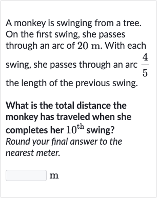 A monkey is swinging from a tree. On the first swing, she passes through an arc of 
20m. With each swing, she passes through an arc 
(4)/(5) the length of the previous swing.
What is the total distance the monkey has traveled when she completes her 
10^("th ") swing? Round your final answer to the nearest meter.
m
