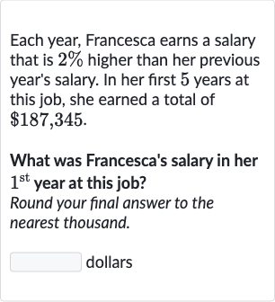 Each year, Francesca earns a salary that is 
2% higher than her previous year's salary. In her first 5 years at this job, she earned a total of 
$187,345.
What was Francesca's salary in her 
1^("st ") year at this job?
Round your final answer to the nearest thousand.
dollars
