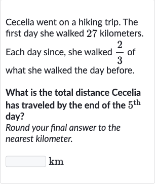 Cecelia went on a hiking trip. The first day she walked 27 kilometers. Each day since, she walked 
(2)/(3) of what she walked the day before.
What is the total distance Cecelia has traveled by the end of the 
5^("th ") day?
Round your final answer to the nearest kilometer.

km