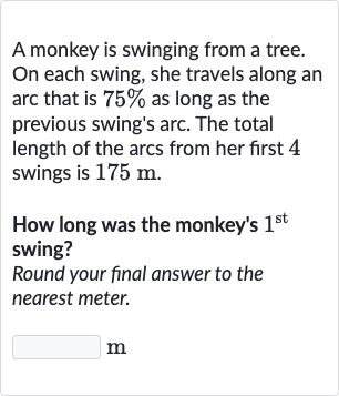 A monkey is swinging from a tree. On each swing, she travels along an arc that is 
75% as long as the previous swing's arc. The total length of the arcs from her first 4 swings is 
175m.
How long was the monkey's 
1^("st ") swing?
Round your final answer to the nearest meter.
m