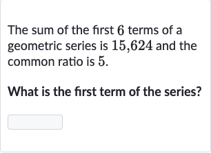 The sum of the first 6 terms of a geometric series is 15,624 and the common ratio is 5 .
What is the first term of the series?